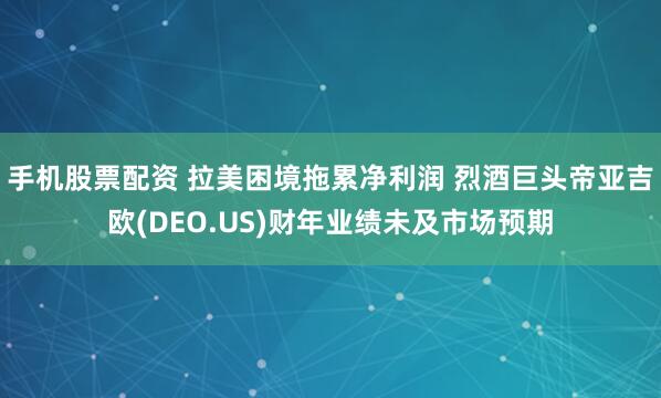 手机股票配资 拉美困境拖累净利润 烈酒巨头帝亚吉欧(DEO.US)财年业绩未及市场预期