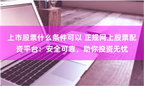 上市股票什么条件可以 正规网上股票配资平台：安全可靠，助你投资无忧