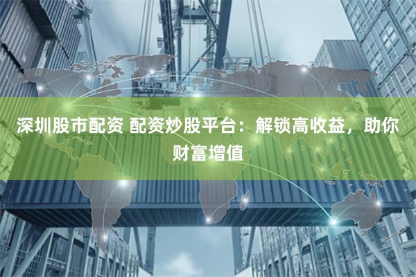 深圳股市配资 配资炒股平台：解锁高收益，助你财富增值