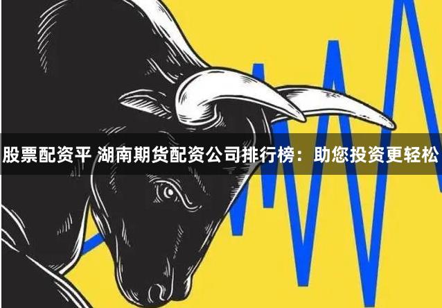 股票配资平 湖南期货配资公司排行榜：助您投资更轻松