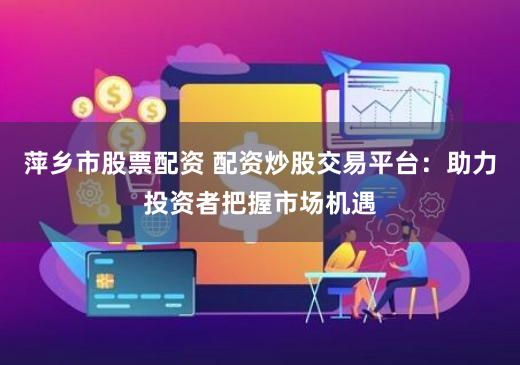 萍乡市股票配资 配资炒股交易平台：助力投资者把握市场机遇