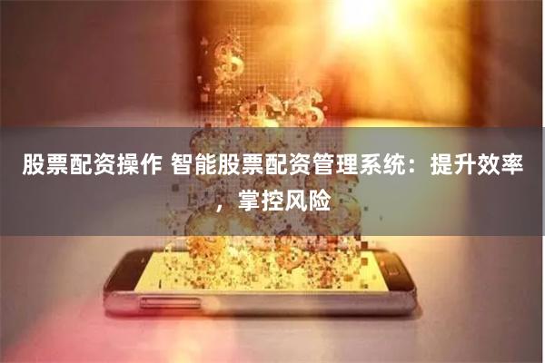 股票配资操作 智能股票配资管理系统：提升效率，掌控风险