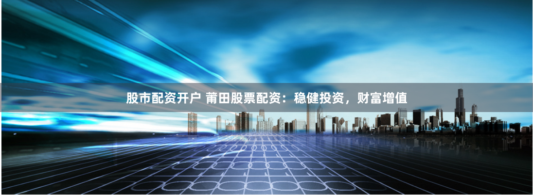 股市配资开户 莆田股票配资：稳健投资，财富增值