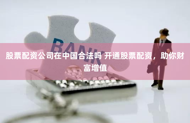 股票配资公司在中国合法吗 开通股票配资，助你财富增值