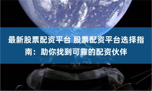 最新股票配资平台 股票配资平台选择指南：助你找到可靠的配资伙伴