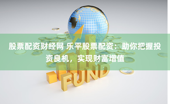 股票配资财经网 乐平股票配资：助你把握投资良机，实现财富增值