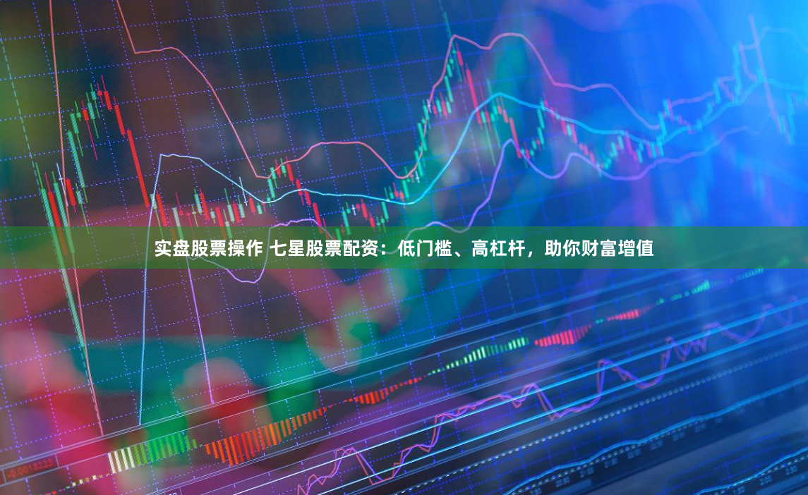 实盘股票操作 七星股票配资：低门槛、高杠杆，助你财富增值