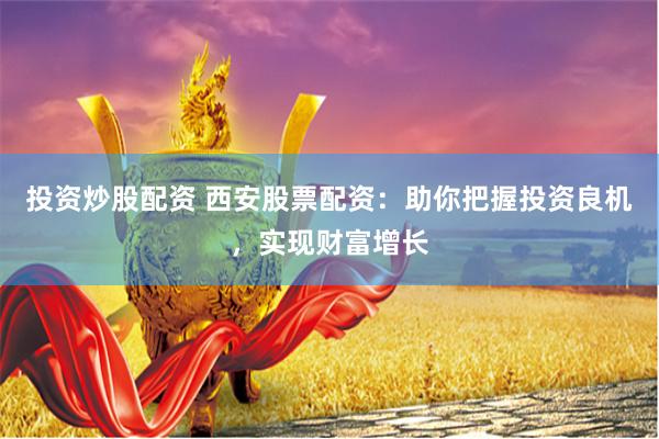 投资炒股配资 西安股票配资：助你把握投资良机，实现财富增长