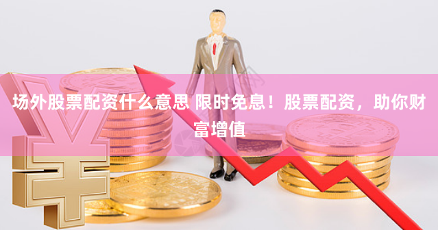 场外股票配资什么意思 限时免息！股票配资，助你财富增值