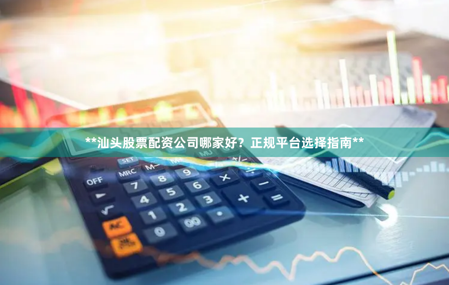**汕头股票配资公司哪家好？正规平台选择指南**